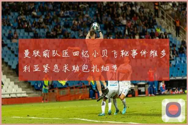 曼联前队医回忆小贝飞靴事件维多利亚紧急求助包扎细节