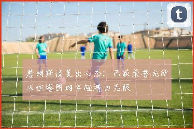詹姆斯谈复出心态：已获荣誉无所求但塔图姆年轻潜力无限