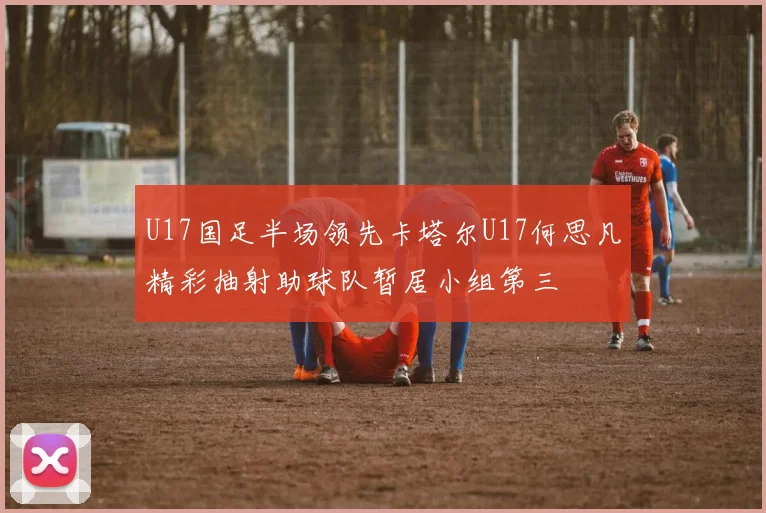 U17国足半场领先卡塔尔U17何思凡精彩抽射助球队暂居小组第三