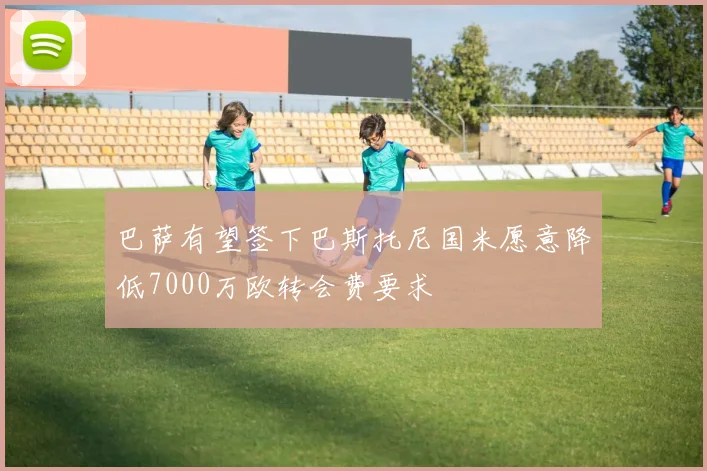 巴萨有望签下巴斯托尼国米愿意降低7000万欧转会费要求