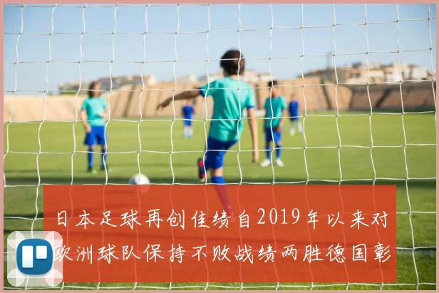 日本足球再创佳绩自2019年以来对欧洲球队保持不败战绩两胜德国彰显实力